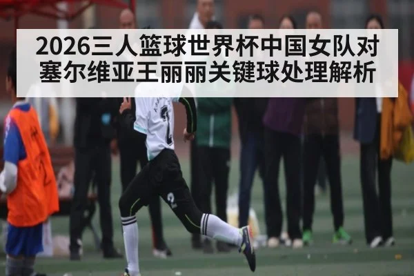 2026三人篮球世界杯中国女队对塞尔维亚王丽丽关键球处理解析